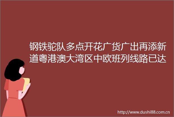 钢铁驼队多点开花广货广出再添新道粤港澳大湾区中欧班列线路已达18条