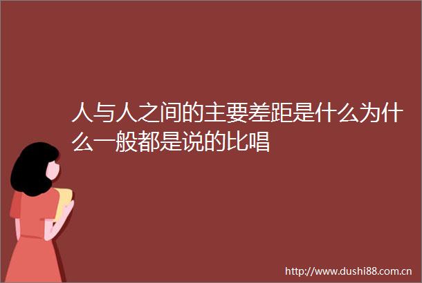 人与人之间的主要差距是什么为什么一般都是说的比唱