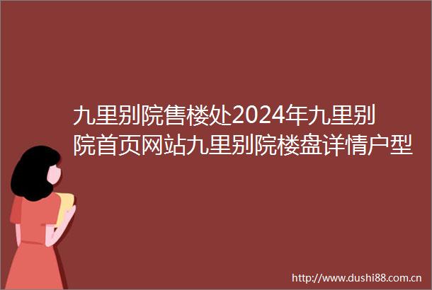 九里别院售楼处2024年九里别院首页网站九里别院楼盘详情户型配套
