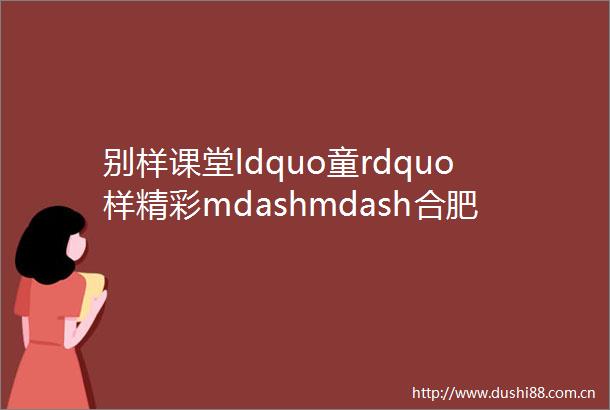 别样课堂ldquo童rdquo样精彩mdashmdash合肥市翡翠天际幼儿园家长进课堂活动