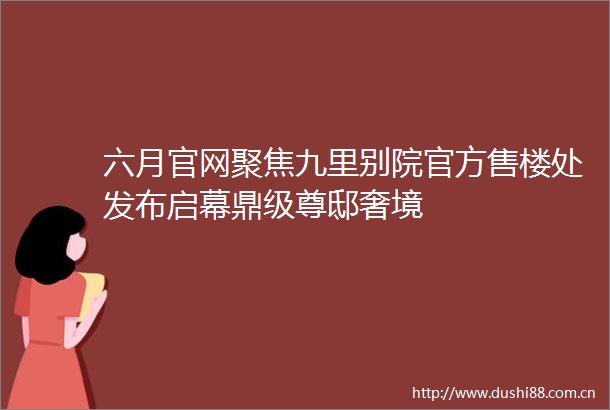 六月官网聚焦九里别院官方售楼处发布启幕鼎级尊邸奢境
