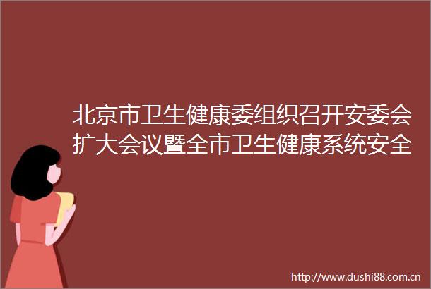 北京市卫生健康委组织召开安委会扩大会议暨全市卫生健康系统安全生产工作会议