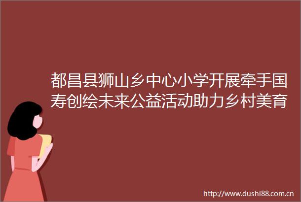 都昌县狮山乡中心小学开展牵手国寿创绘未来公益活动助力乡村美育教育
