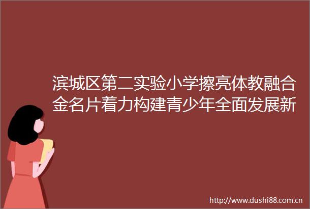 滨城区第二实验小学擦亮体教融合金名片着力构建青少年全面发展新格局