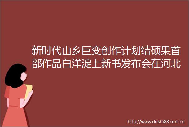 新时代山乡巨变创作计划结硕果首部作品白洋淀上新书发布会在河北雄安新区举行