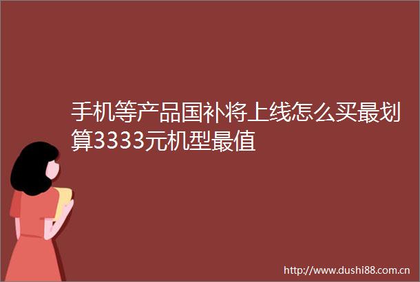 手机等产品国补将上线怎么买最划算3333元机型最值