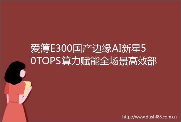 爱簿E300国产边缘AI新星50TOPS算力赋能全场景高效部署
