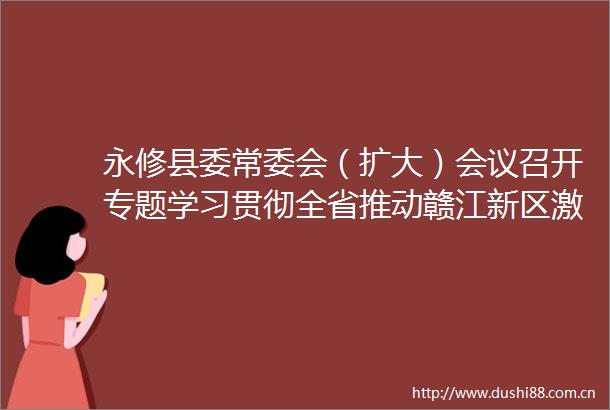 永修县委常委会（扩大）会议召开专题学习贯彻全省推动赣江新区激发活力增强实力大会精神和赣江新区党工委（扩大）会议精神