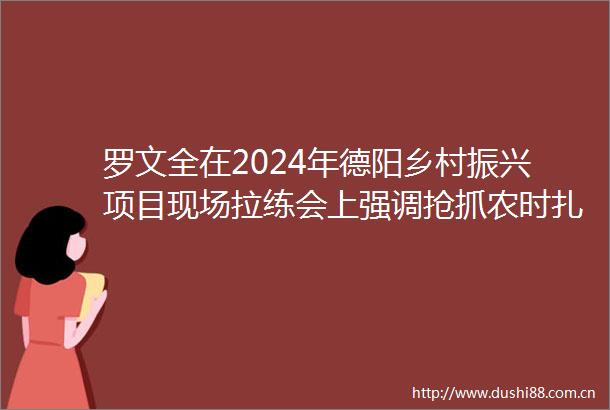 罗文全在2024年德阳乡村振兴项目现场拉练会上强调抢抓农时扎实有序抓好春季农业生产推进乡村全面振兴不断取得新成效