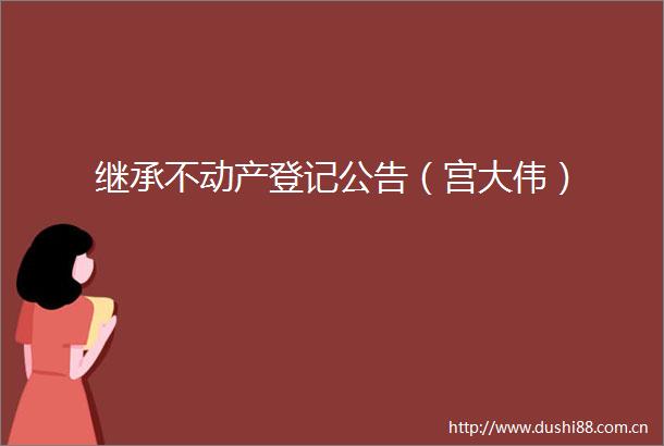 继承不动产登记公告（宫大伟）