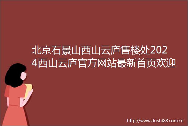 北京石景山西山云庐售楼处2024西山云庐官方网站最新首页欢迎您