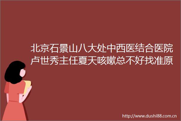 北京石景山八大处中西医结合医院卢世秀主任夏天咳嗽总不好找准原因科学应对让喉咙重归清爽