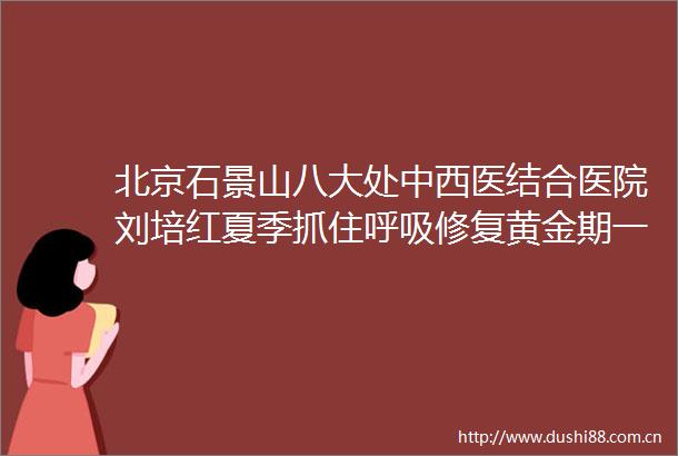 北京石景山八大处中西医结合医院刘培红夏季抓住呼吸修复黄金期一文解锁呼吸系统疾病科学治疗法