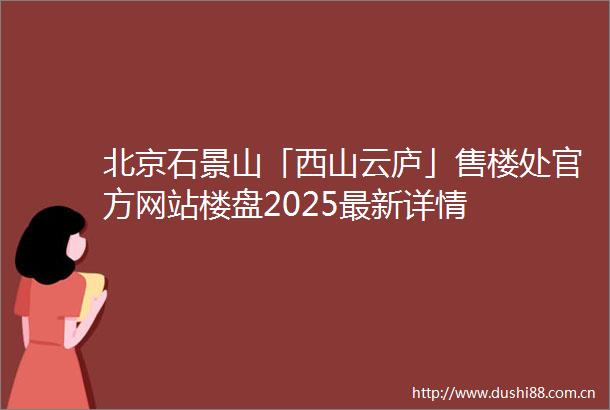 北京石景山「西山云庐」售楼处官方网站楼盘2025最新详情