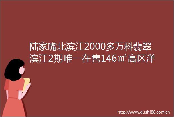 陆家嘴北滨江2000多万科翡翠滨江2期唯一在售146㎡高区洋房老客户独家委托开发商精装修一梯一户带车位