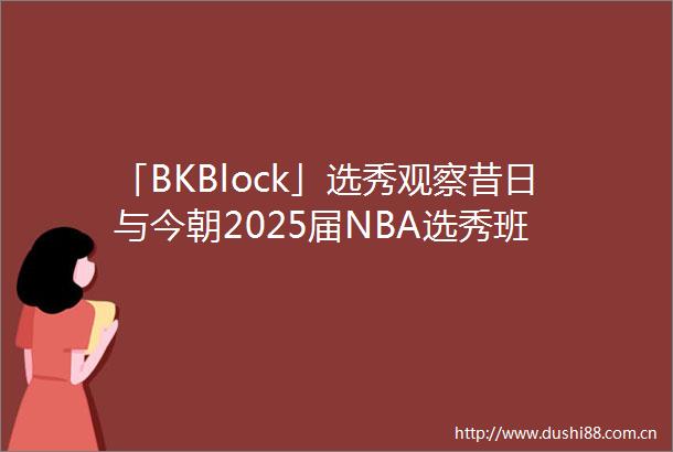 「BKBlock」选秀观察昔日与今朝2025届NBA选秀班