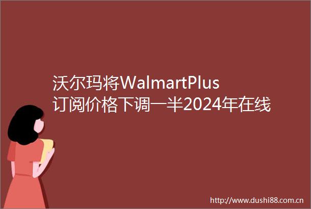 沃尔玛将WalmartPlus订阅价格下调一半2024年在线假日购物预计将破纪录跨境电商日报