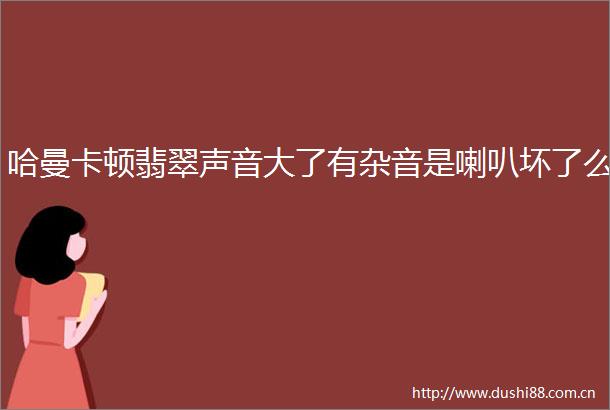 哈曼卡顿翡翠声音大了有杂音是喇叭坏了么
