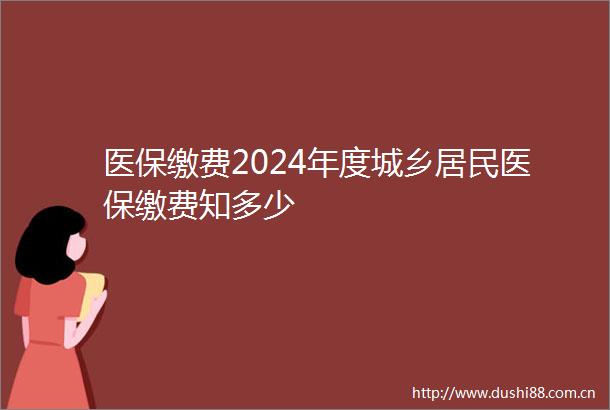 医保缴费2024年度城乡居民医保缴费知多少