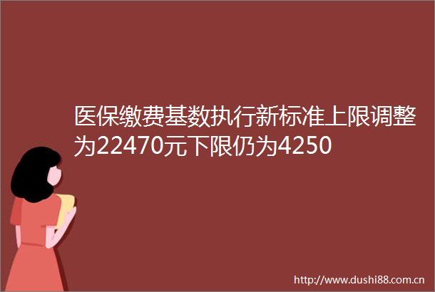 医保缴费基数执行新标准上限调整为22470元下限仍为4250元