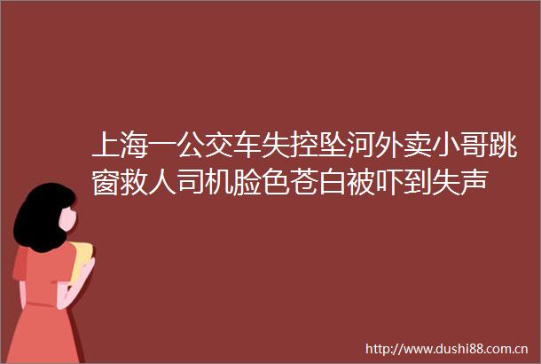 上海一公交车失控坠河外卖小哥跳窗救人司机脸色苍白被吓到失声