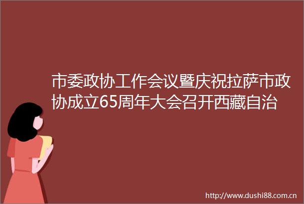 市委政协工作会议暨庆祝拉萨市政协成立65周年大会召开西藏自治区政协致信祝贺肖友才出席并讲话王强主持