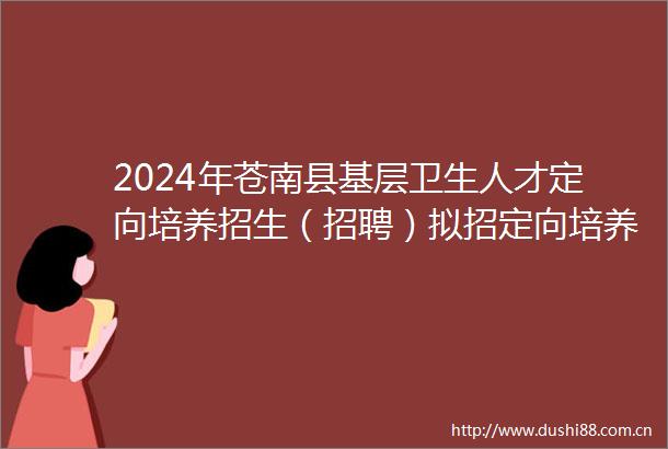 2024年苍南县基层卫生人才定向培养招生（招聘）拟招定向培养生名单公示（二）