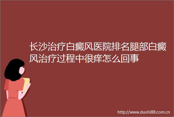 长沙治疗白癜风医院排名腿部白癜风治疗过程中很痒怎么回事