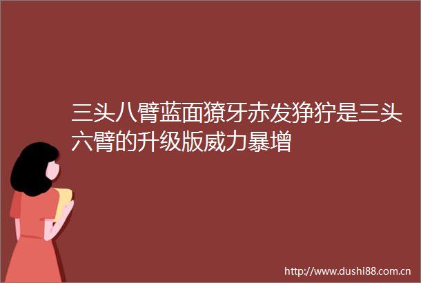 三头八臂蓝面獠牙赤发狰狞是三头六臂的升级版威力暴增