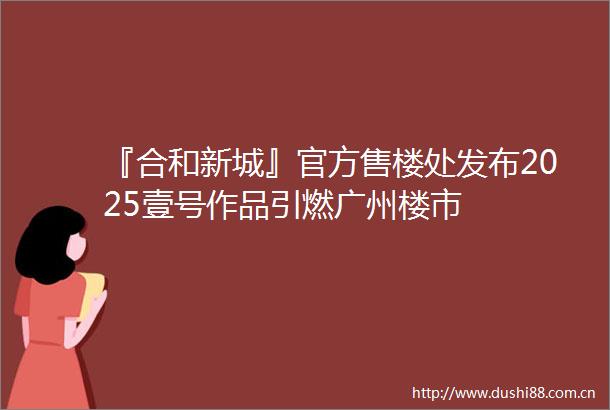 『合和新城』官方售楼处发布2025壹号作品引燃广州楼市