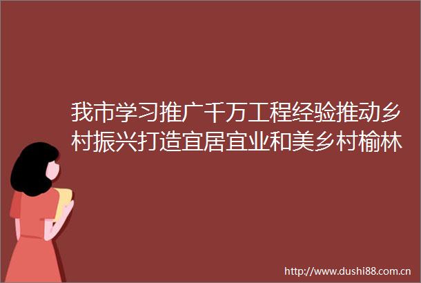 我市学习推广千万工程经验推动乡村振兴打造宜居宜业和美乡村榆林样板