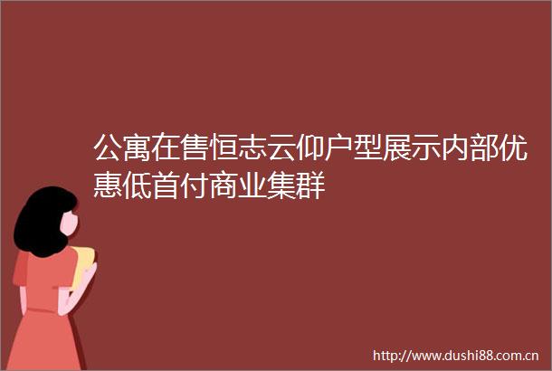 公寓在售恒志云仰户型展示内部优惠低首付商业集群