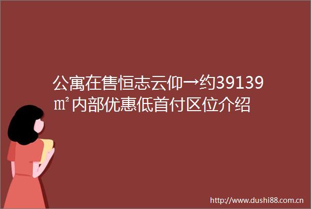 公寓在售恒志云仰→约39139㎡内部优惠低首付区位介绍