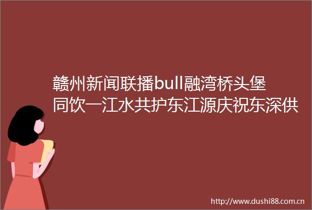 赣州新闻联播bull融湾桥头堡同饮一江水共护东江源庆祝东深供水工程向香港供水59周年暨东江源同源护源活动月启动