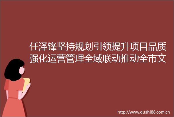 任泽锋坚持规划引领提升项目品质强化运营管理全域联动推动全市文旅产业高质量发展