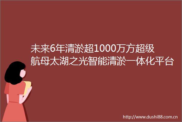 未来6年清淤超1000万方超级航母太湖之光智能清淤一体化平台来了