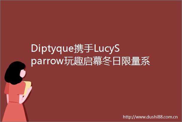 Diptyque携手LucySparrow玩趣启幕冬日限量系列