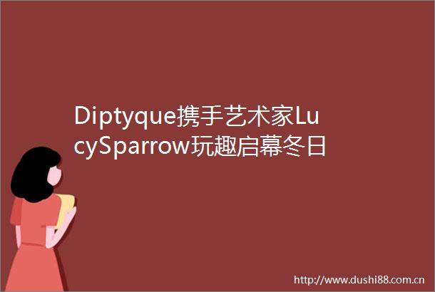 Diptyque携手艺术家LucySparrow玩趣启幕冬日限量系列