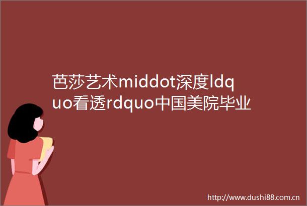 芭莎艺术middot深度ldquo看透rdquo美院毕业展