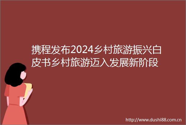 携程发布2024乡村旅游振兴白皮书乡村旅游迈入发展新阶段