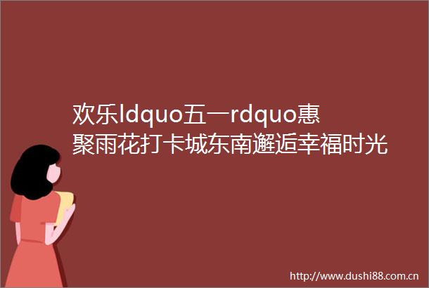 欢乐ldquo五一rdquo惠聚雨花打卡城东南邂逅幸福时光