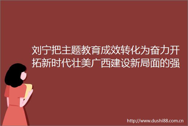 刘宁把主题教育成效转化为奋力开拓新时代壮美广西建设新局面的强大动力
