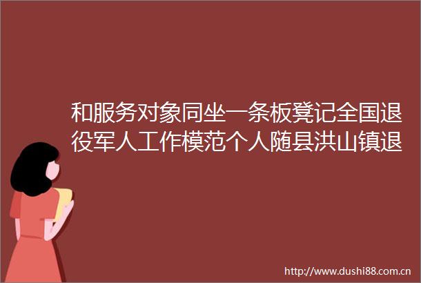 和服务对象同坐一条板凳记全国退役军人工作模范个人随县洪山镇退役军人服务站站长杜鸿