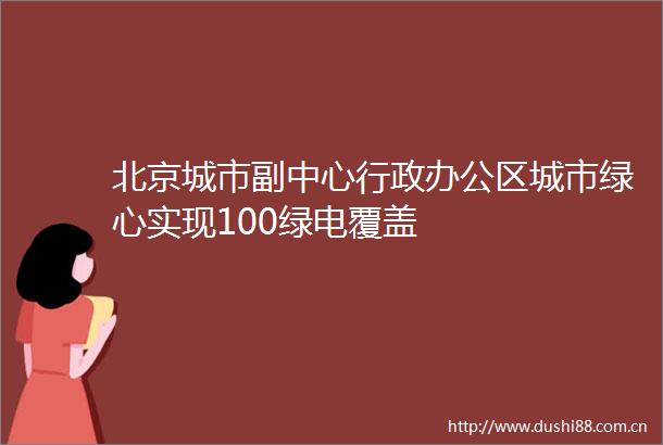 北京城市副中心行政办公区城市绿心实现100绿电覆盖
