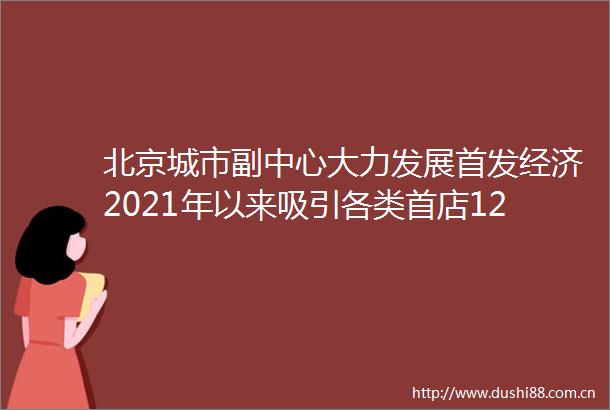 北京城市副中心大力发展首发经济2021年以来吸引各类首店128家