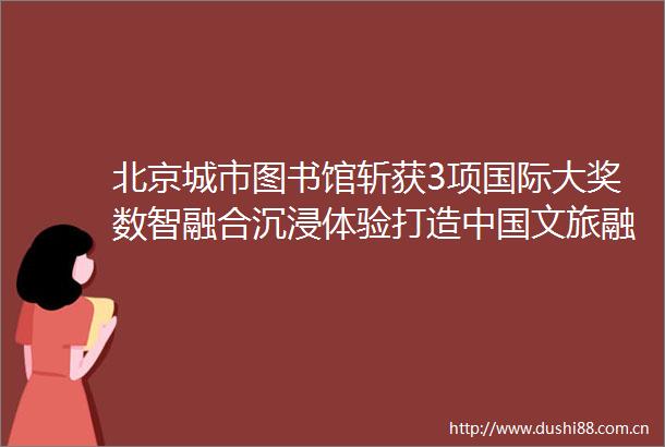 北京城市图书馆斩获3项国际大奖数智融合沉浸体验打造文旅融合新场景