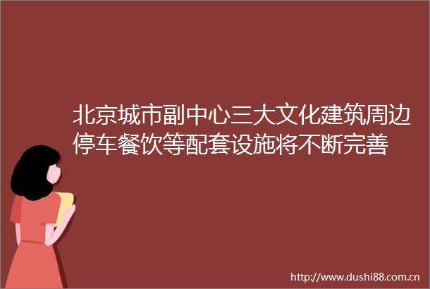 北京城市副中心三大文化建筑周边停车餐饮等配套设施将不断完善