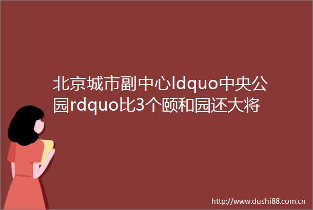 北京城市副中心ldquo中央公园rdquo比3个颐和园还大将成绿色地标
