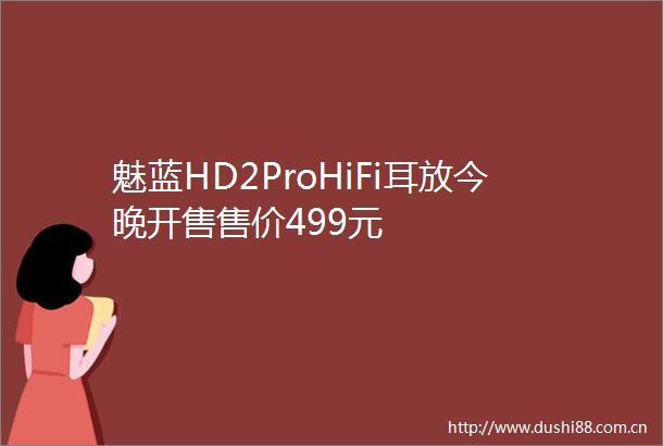 魅蓝HD2ProHiFi耳放今晚开售售价499元