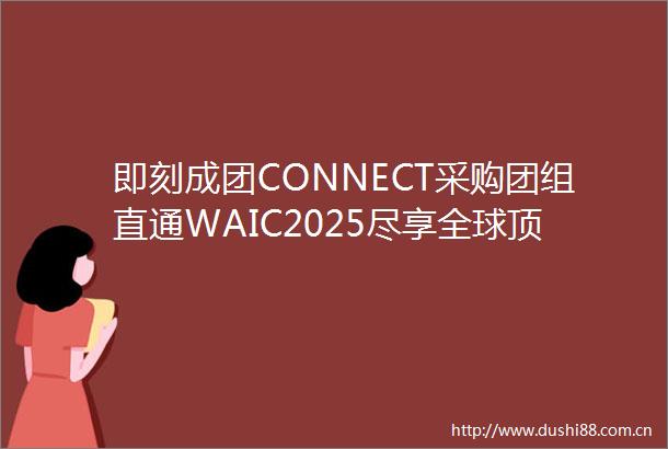 即刻成团CONNECT采购团组直通WAIC2025尽享全球顶尖AI资源